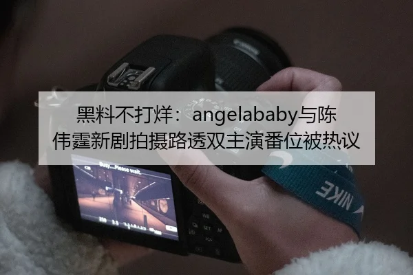 黑料不打烊：angelababy与陈伟霆新剧拍摄路透双主演番位被热议